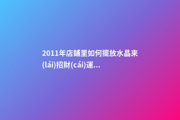 2011年店鋪里如何擺放水晶來(lái)招財(cái)運(yùn) 兔年七星陣招財(cái)擺設(shè)